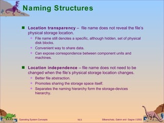 Naming Structures  Location transparency  –  file name does not reveal the file’s physical storage location. File name still denotes a specific, although hidden, set of physical disk blocks. Convenient way to share data. Can expose correspondence between component units and machines. Location independence  – file name does not need to be changed when the file’s physical storage location changes.  Better file abstraction. Promotes sharing the storage space itself. Separates the naming hierarchy form the storage-devices hierarchy. 