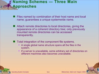 Naming Schemes — Three Main Approaches  Files named by combination of their host name and local name; guarantees a unique systemwide name. Attach remote directories to local directories, giving the appearance of a coherent directory tree; only previously mounted remote directories can be accessed transparently. Total integration of the component file systems. A single global name structure spans all the files in the system. If a server is unavailable, some arbitrary set of directories on different machines also becomes unavailable.  