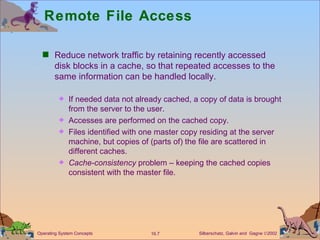 Remote File Access  Reduce network traffic by retaining recently accessed disk blocks in a cache, so that repeated accesses to the same information can be handled locally. If needed data not already cached, a copy of data is brought from the server to the user. Accesses are performed on the cached copy. Files identified with one master copy residing at the server machine, but copies of (parts of) the file are scattered in different caches. Cache-consistency  problem – keeping the cached copies consistent with the master file. 