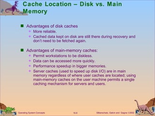 Cache Location – Disk vs. Main Memory Advantages of disk caches More reliable. Cached data kept on disk are still there during recovery and don’t need to be fetched again. Advantages of main-memory caches: Permit workstations to be diskless. Data can be accessed more quickly. Performance speedup in bigger memories. Server caches (used to speed up disk I/O) are in main memory regardless of where user caches are located; using main-memory caches on the user machine permits a single caching mechanism for servers and users.  