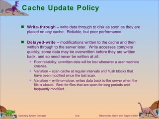 Cache Update Policy Write-through  – write data through to disk as soon as they are placed on any cache.  Reliable, but poor performance. Delayed-write  – modifications written to the cache and then written through to the server later.  Write accesses complete quickly; some data may be overwritten before they are written back, and so need never be written at all. Poor reliability; unwritten data will be lost whenever a user machine crashes. Variation – scan cache at regular intervals and flush blocks that have been modified since the last scan. Variation –  write-on-close , writes data back to the server when the file is closed.  Best for files that are open for long periods and frequently modified. 