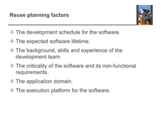 Reuse planning factorsThe development schedule for the software.The expected software lifetime.The background, skills and experience of the development team.The criticality of the software and its non-functional requirements.The application domain.The execution platform for the software.