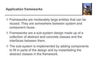 Application frameworksFrameworks are moderately large entities that can be reused. They are somewhere between system and component reuse.Frameworks are a sub-system design made up of a collection of abstract and concrete classes and the interfaces between them.The sub-system is implemented by adding components to fill in parts of the design and by instantiating the abstract classes in the framework.