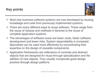 Key pointsMost new business software systems are now developed by reusing knowledge and code from previously implemented systems.There are many different ways to reuse software. These range from the reuse of classes and methods in libraries to the reuse of complete application systems.The advantages of software reuse are lower costs, faster software development and lower risks. System dependability is increased. Specialists can be used more effectively by concentrating their expertise on the design of reusable components.Application frameworks are collections of concrete and abstract objects that are designed for reuse through specialization and the addition of new objects. They usually incorporate good design practice through design patterns.Chapter 16 Software reuse23