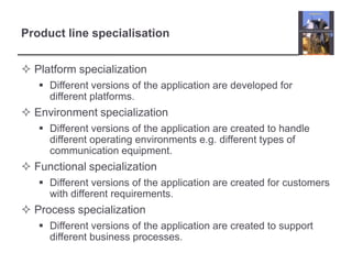 Product line specialisationPlatform specializationDifferent versions of the application are developed for different platforms.Environment specializationDifferent versions of the application are created to handle different operating environments e.g. different types of communication equipment.Functional specializationDifferent versions of the application are created for customers with different requirements.Process specializationDifferent versions of the application are created to support different business processes.