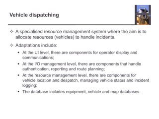 Vehicle dispatchingA specialised resource management system where the aim is to allocate resources (vehicles) to handle incidents.Adaptations include:At the UI level, there are components for operator display and communications;At the I/O management level, there are components that handle authentication, reporting and route planning;At the resource management level, there are components for vehicle location and despatch, managing vehicle status and incident logging;The database includes equipment, vehicle and map databases.