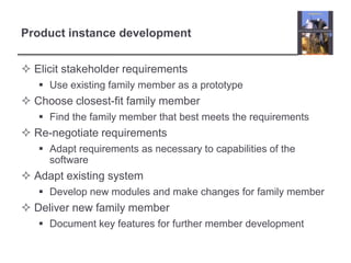 Product instance developmentElicit stakeholder requirementsUse existing family member as a prototypeChoose closest-fit family memberFind the family member that best meets the requirementsRe-negotiate requirementsAdapt requirements as necessary to capabilities of the softwareAdapt existing systemDevelop new modules and make changes for family memberDeliver new family memberDocument key features for further member development