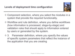 Levels of deployment time configurationComponent selection, where you select the modules in a system that provide the required functionality.Workflow and rule definition, where you define workflows (how information is processed, stage-by-stage) and validation rules that should apply to information entered by users or generated by the system. 3.	Parameter definition, where you specify the values of specific system parameters that reflect the instance of the application that you are creatingChapter 16 Software reuse36