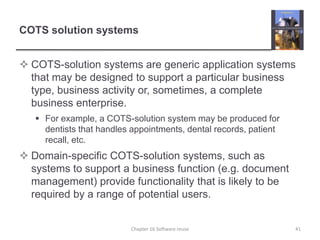 COTS solution systemsCOTS-solution systems are generic application systems that may be designed to support a particular business type, business activity or, sometimes, a complete business enterprise.For example, a COTS-solution system may be produced for dentists that handles appointments, dental records, patient recall, etc.Domain-specific COTS-solution systems, such as systems to support a business function (e.g. document management) provide functionality that is likely to be required by a range of potential users.Chapter 16 Software reuse41