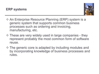 ERP systemsAn Enterprise Resource Planning (ERP) system is a generic system that supports common business processes such as ordering and invoicing, manufacturing, etc.These are very widely used in large companies - they represent probably the most common form of software reuse.The generic core is adapted by including modules and by incorporating knowledge of business processes and rules.