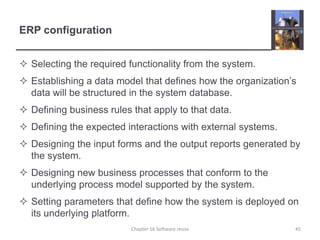 ERP configurationSelecting the required functionality from the system.Establishing a data model that defines how the organization’s data will be structured in the system database.Defining business rules that apply to that data.Defining the expected interactions with external systems.Designing the input forms and the output reports generated by the system.Designing new business processes that conform to the underlying process model supported by the system.Setting parameters that define how the system is deployed on its underlying platform.Chapter 16 Software reuse45