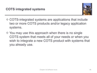 COTS integrated systemsCOTS-integrated systems are applications that include two or more COTS products and/or legacy application systems.You may use this approach when there is no single COTS system that meets all of your needs or when you wish to integrate a new COTS product with systems that you already use. Chapter 16 Software reuse46