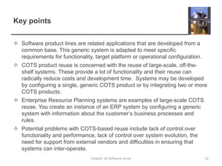 Key pointsSoftware product lines are related applications that are developed from a common base. This generic system is adapted to meet specific requirements for functionality, target platform or operational configuration.COTS product reuse is concerned with the reuse of large-scale, off-the-shelf systems. These provide a lot of functionality and their reuse can radically reduce costs and development time.  Systems may be developed by configuring a single, generic COTS product or by integrating two or more COTS products.Enterprise Resource Planning systems are examples of large-scale COTS reuse. You create an instance of an ERP system by configuring a generic system with information about the customer’s business processes and rules.Potential problems with COTS-based reuse include lack of control over functionality and performance, lack of control over system evolution, the need for support from external vendors and difficulties in ensuring that systems can inter-operate.Chapter 16 Software reuse52
