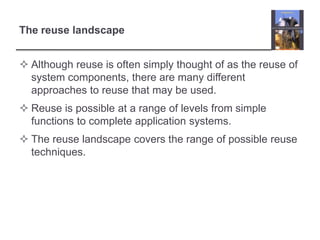 The reuse landscapeAlthough reuse is often simply thought of as the reuse of system components, there are many different approaches to reuse that may be used.Reuse is possible at a range of levels from simple functions to complete application systems.The reuse landscape covers the range of possible reuse techniques.