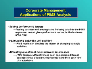 Corporate Management  Application s  of PIMS Analysis Setting performance targets — feeding business unit strategic and industry data into the PIMS regression  model gives  performance norms for the business ( PAR ROI ) . Formulating business unit strategy —   PIMS model  can  simulate the   impact of changing strategic variables. Allocating investment funds between businesses —   PIMS Strategic Attractiveness Scan  comparison different  business units ’   strategic attractiveness  and their  cash flow characteristics 