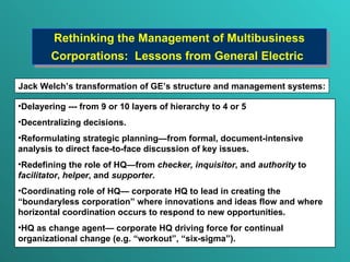 Rethinking the Management of Multibusiness Corporations:  Lessons from  G eneral  E lectric   Delayering --- from 9 or 10 layers of hierarchy to 4 or 5 D ecentralizing decisions. Reformulating strategic planning — from formal, document-intensive analysis to direct face-to-face discussion of key issues. Redefining the role of HQ — from  checker, inquisitor , and  authority  to  facilitator ,  helper , and  supporter . Coordinating role of HQ —  corporate HQ to lead in creating the “boundaryless corporation” where innovations and ideas flow and where horizontal coordination occurs to respond to new opportunities. HQ as change agen t—  corporate HQ driving force for continual organizational change (e.g. “workout” , “six-sigma” ). Jack Welch ’s transformation of GE’s structure and management systems : 