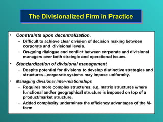 The Divisionalized Firm in Practice Constraints upon decentralization .  Difficult to  achieve clear division of decision making between corporate and  divisional levels.  On-going dialogue and conflict between corporate and divisional managers over both strategic and operational issues. Standardization of divisional management Despite potential for divisions to  develop distinctive  strategies  and  structures — corporate systems may impose uniformity. Managing divisional inter-relationships Requires  more complex structures ,  e.g. matrix structures where functional and/or geographical structure is imposed on top of a product/market structure. Added complexity undermines the efficiency advantages of the M-form 