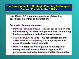 The Development of Strategic Planning Techniques: General Electric in the 1970’s L ate 19 6 0’s: GE encounter s  problems of direction ,  coordination, control ,  and profitability Corporate planning responses: Portfolio Planning Models   — matrix-based frameworks for  evaluating business  unit performance, formulating business strategies, and allocating resources Strategic Business Units   — GE reorganized around SBUs ( business comprising a strategically-distinct group of closely-related products  PIMS   — a database which quantifies the impact of strategy on performance. Used to appraise SBU  performance and guide business strategy formulation 