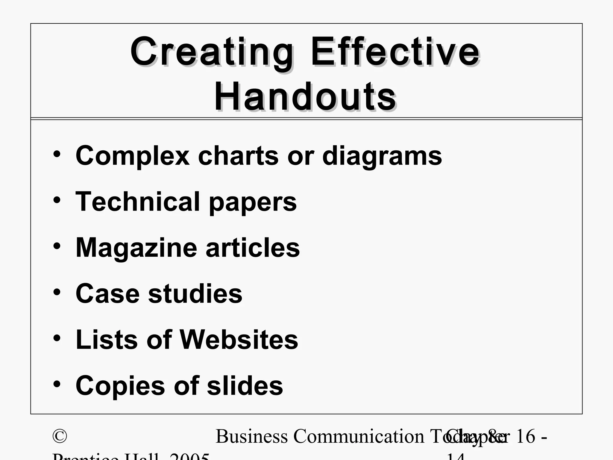 Creating Effective
          Handouts
• Complex charts or diagrams
• Technical papers
• Magazine articles
• Case studies
• Lists of Websites
• Copies of slides
©           Business Communication Today 8e 16 -
                                    Chapter
 