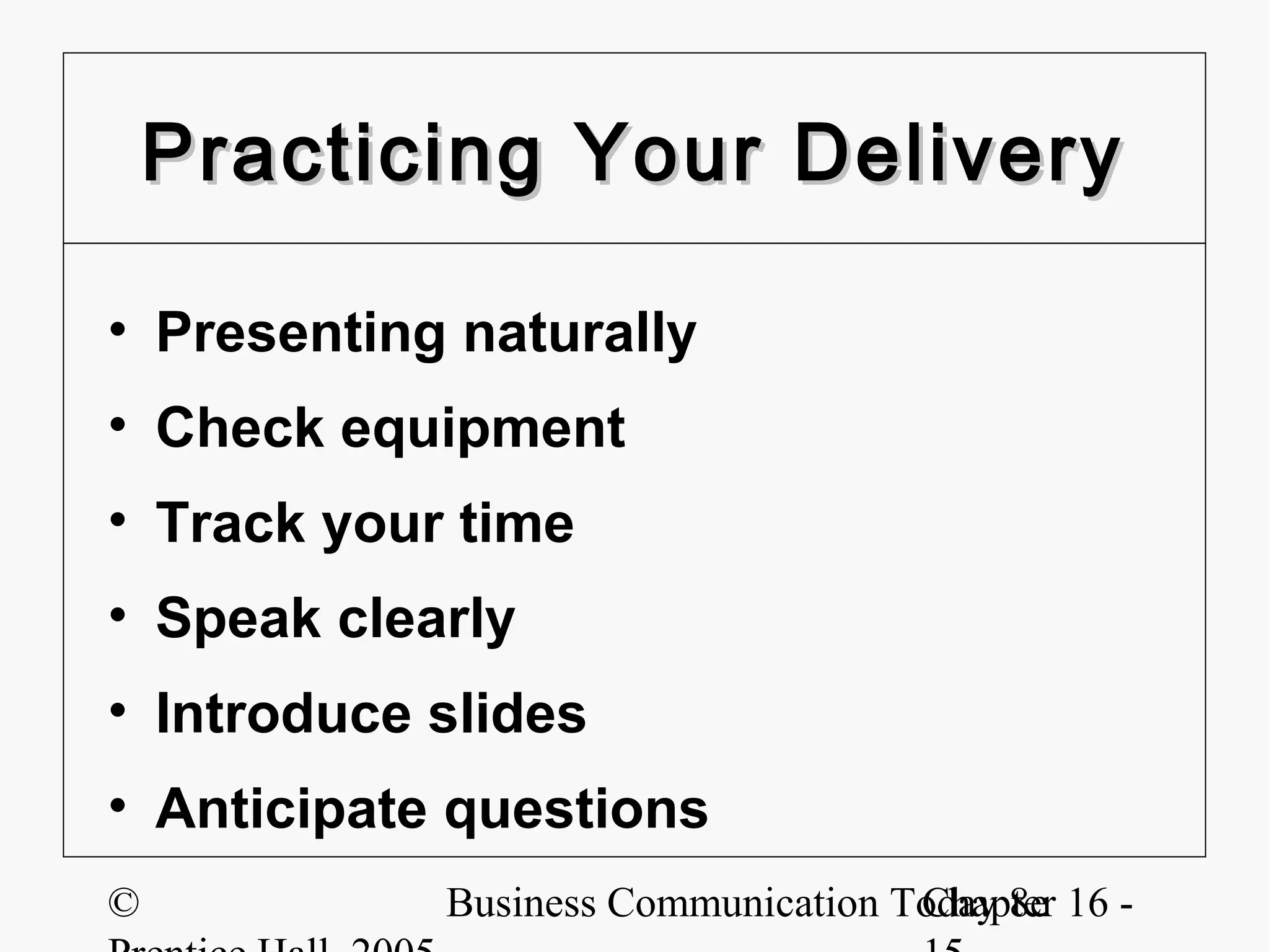 Practicing Your Delivery

• Presenting naturally
• Check equipment
• Track your time
• Speak clearly
• Introduce slides
• Anticipate questions
©           Business Communication Today 8e 16 -
                                    Chapter
 