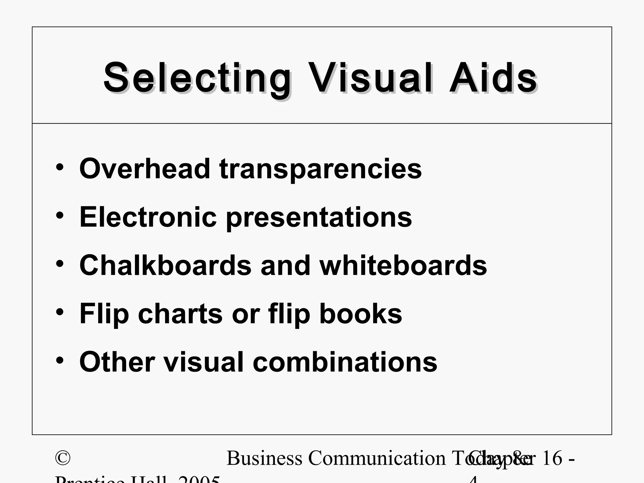 Selecting Visual Aids

• Overhead transparencies
• Electronic presentations
• Chalkboards and whiteboards
• Flip charts or flip books
• Other visual combinations


©            Business Communication Today 8e 16 -
                                     Chapter
 