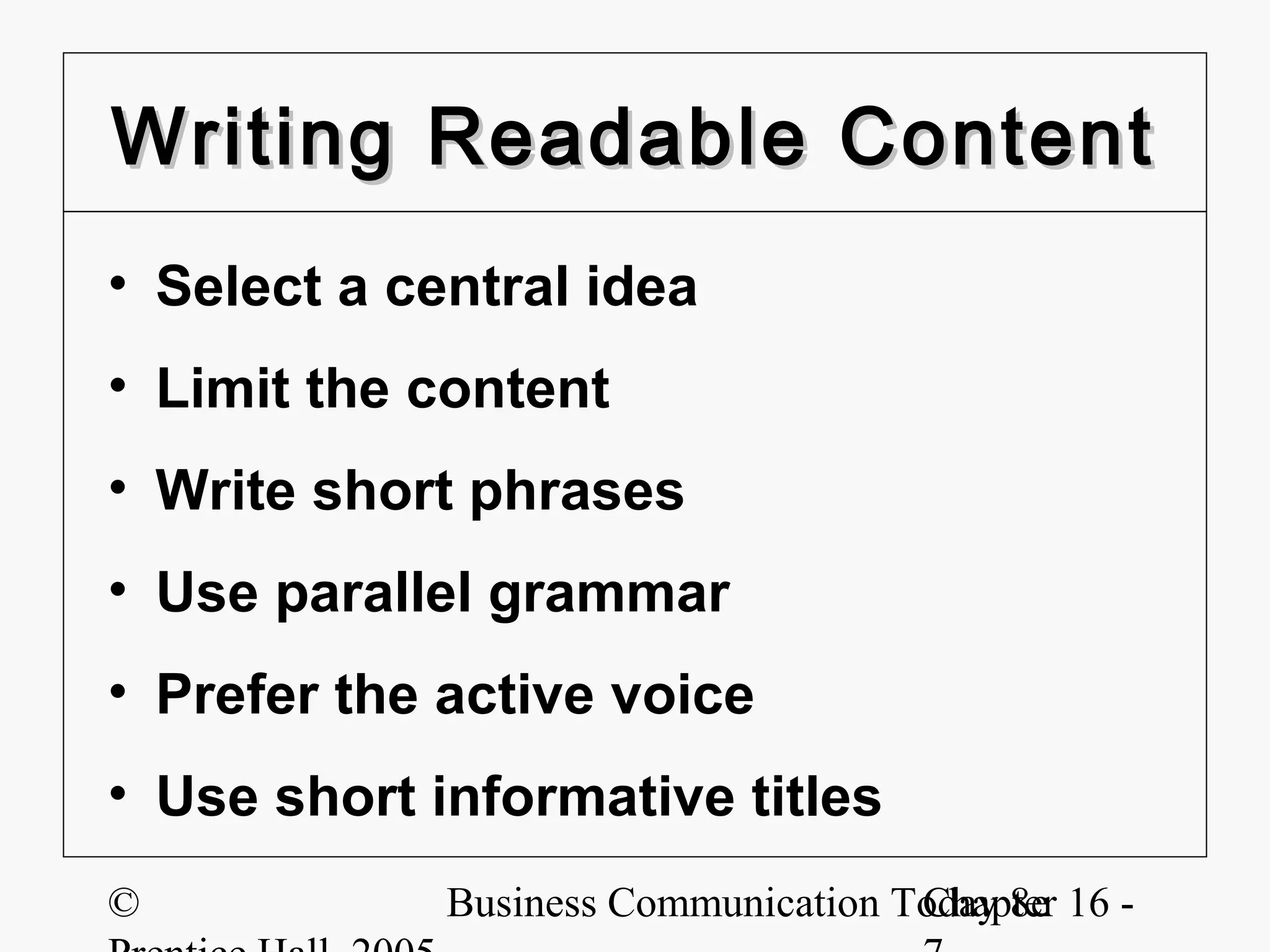 Writing Readable Content
• Select a central idea
• Limit the content
• Write short phrases
• Use parallel grammar
• Prefer the active voice
• Use short informative titles
©            Business Communication Today 8e 16 -
                                     Chapter
 