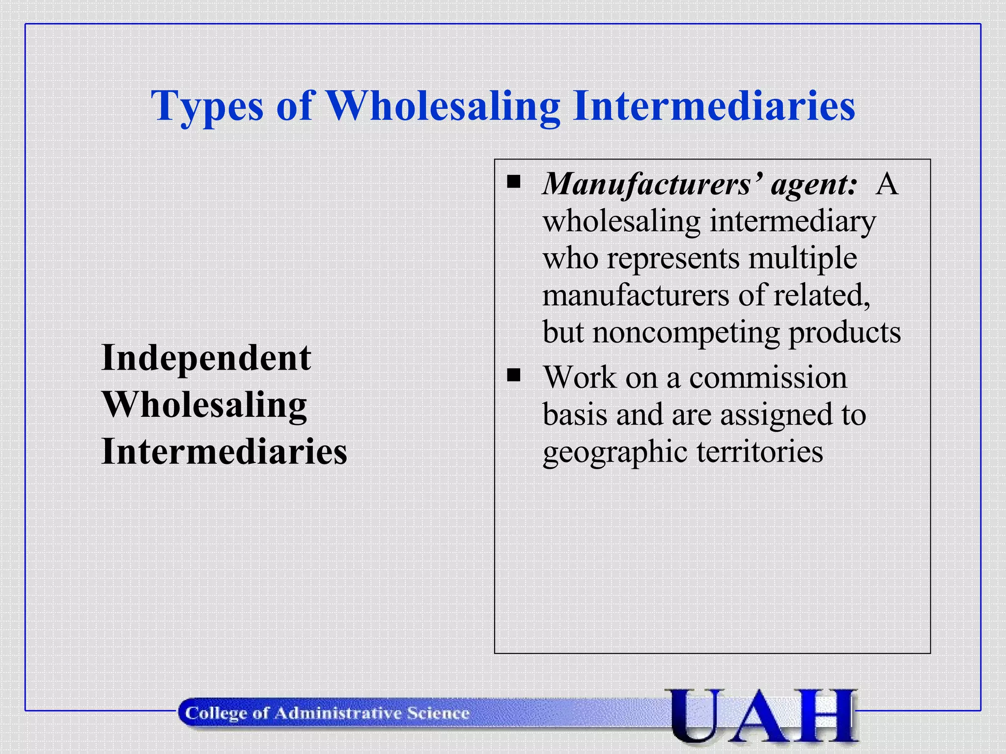 Types of Wholesaling Intermediaries Manufacturers’ agent:  A wholesaling intermediary who represents multiple manufacturers of related, but noncompeting products Work on a commission basis and are assigned to geographic territories Independent  Wholesaling Intermediaries 