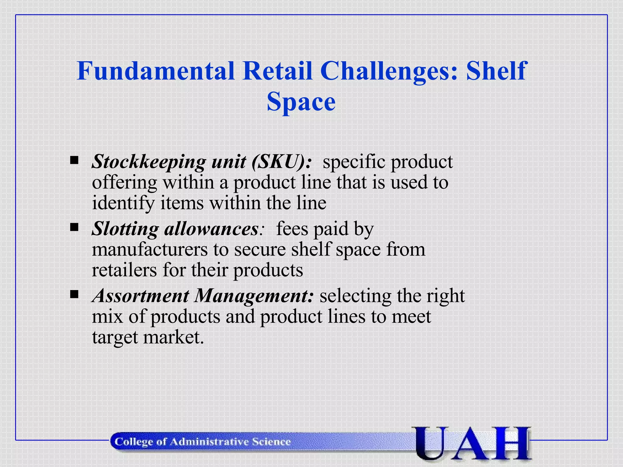 Fundamental Retail Challenges: Shelf Space Stockkeeping unit (SKU):   specific product offering within a product line that is used to identify items within the line Slotting allowances :  fees paid by manufacturers to secure shelf space from retailers for their products Assortment Management:  selecting the right mix of products and product lines to meet target market. 