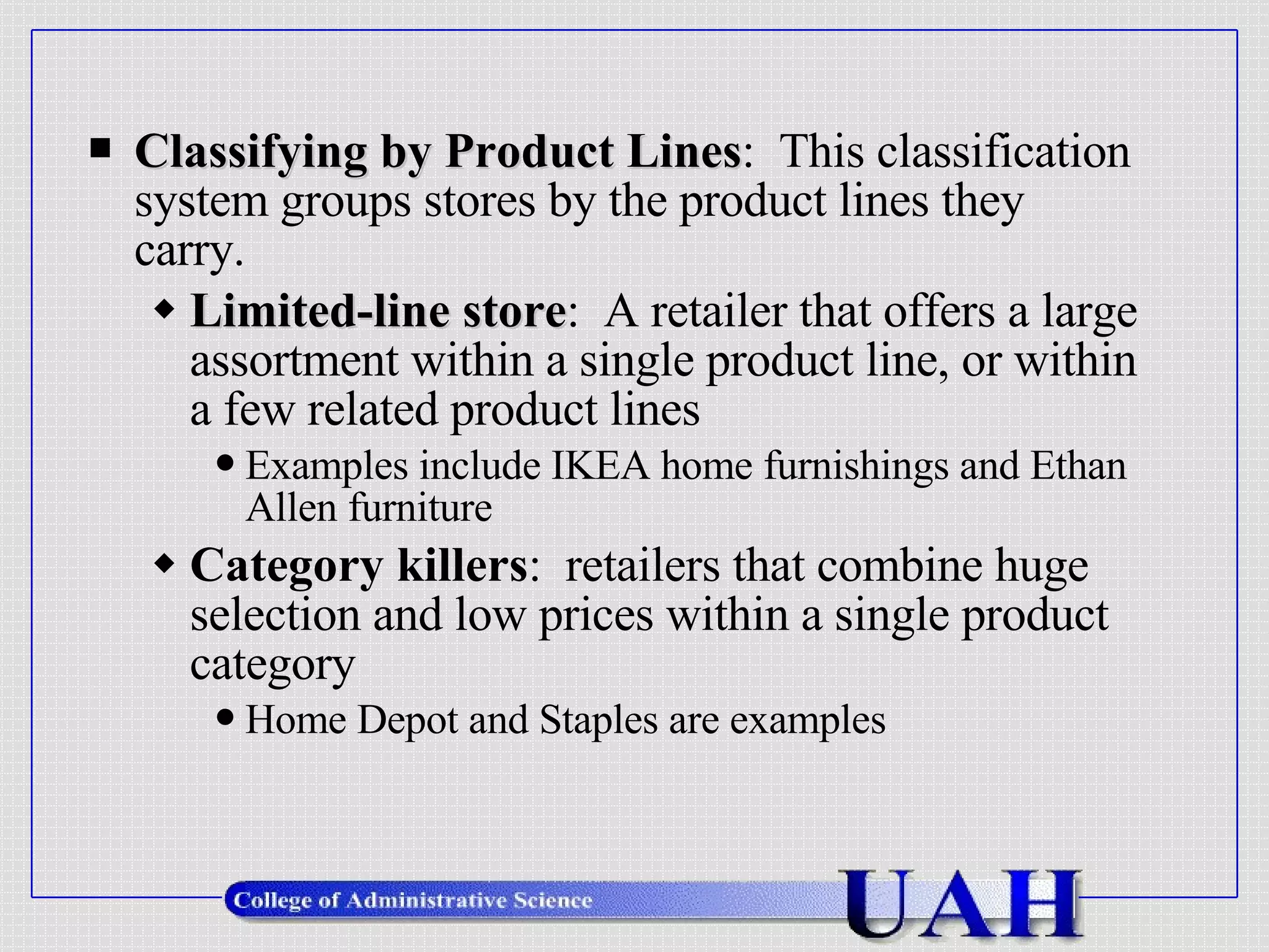 Classifying by Product Lines :  This classification system groups stores by the product lines they carry. Limited-line store :  A retailer that offers a large assortment within a single product line, or within a few related product lines Examples include IKEA home furnishings and Ethan Allen furniture Category killers :  retailers that combine huge selection and low prices within a single product category Home Depot and Staples are examples 