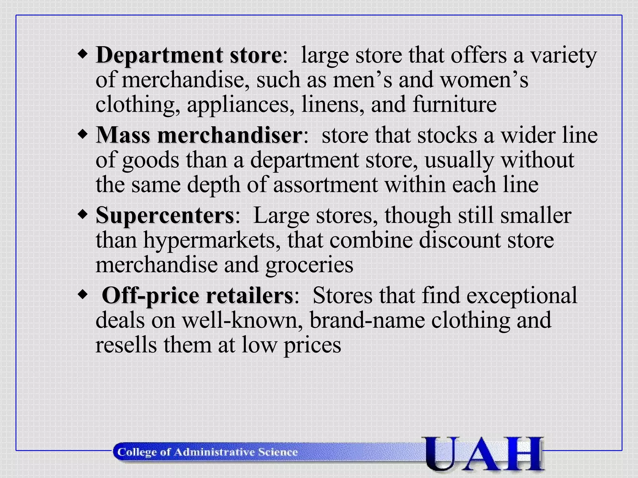 Department store :  large store that offers a variety of merchandise, such as men’s and women’s clothing, appliances, linens, and furniture Mass merchandiser :  store that stocks a wider line of goods than a department store, usually without the same depth of assortment within each line Supercenters :  Large stores, though still smaller than hypermarkets, that combine discount store merchandise and groceries Off-price retailers :  Stores that find exceptional deals on well-known, brand-name clothing and resells them at low prices 