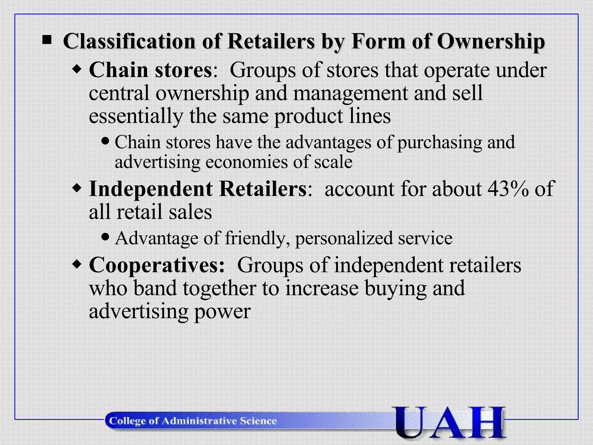 Classification of Retailers by Form of Ownership Chain stores :  Groups of stores that operate under central ownership and management and sell essentially the same product lines Chain stores have the advantages of purchasing and advertising economies of scale  Independent Retailers :  account for about 43% of all retail sales Advantage of friendly, personalized service Cooperatives:  Groups of independent retailers who band together to increase buying and advertising power 