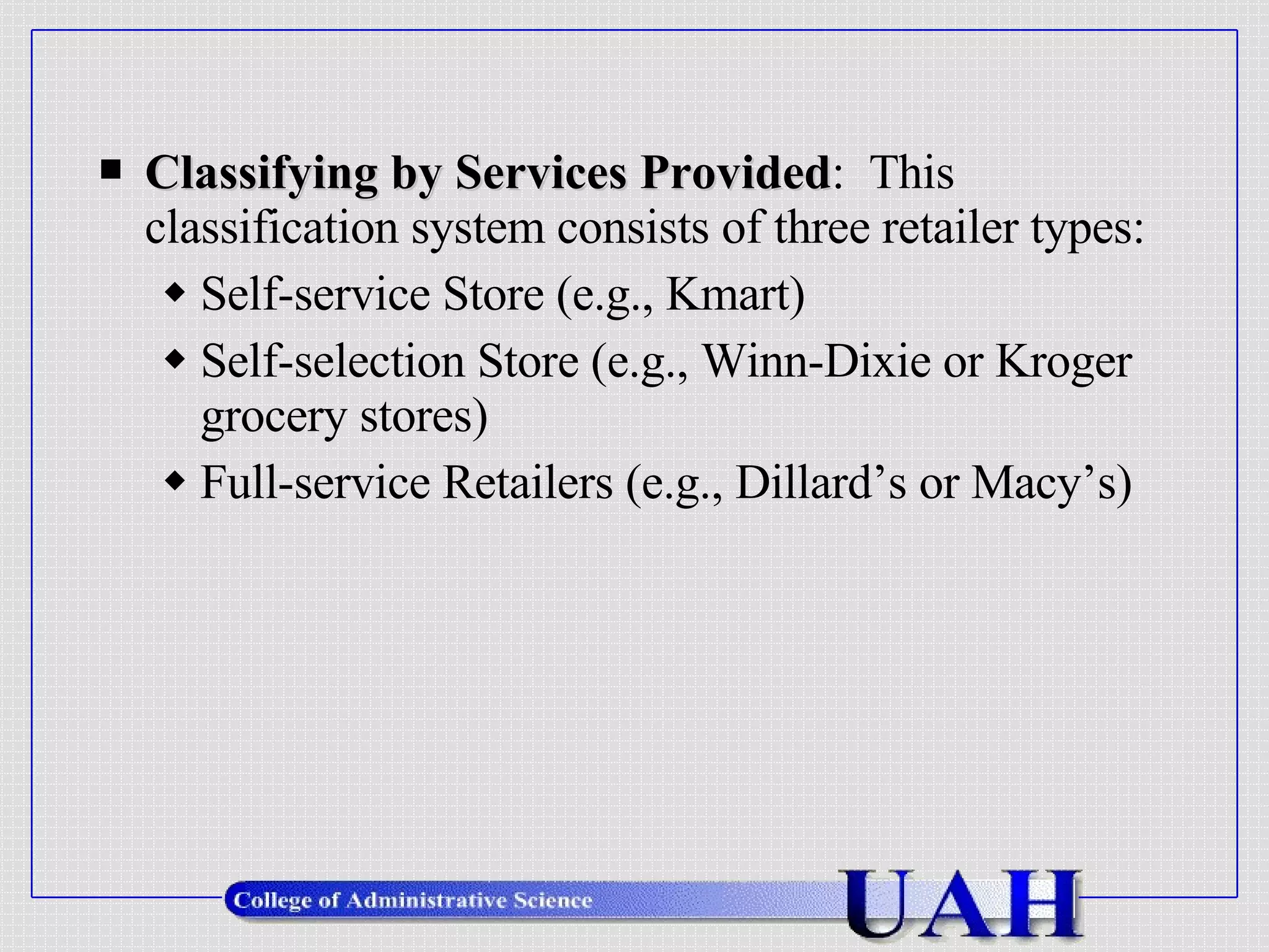 Classifying by Services Provided :  This classification system consists of three retailer types: Self-service Store (e.g., Kmart) Self-selection Store (e.g., Winn-Dixie or Kroger grocery stores) Full-service Retailers (e.g., Dillard’s or Macy’s) 