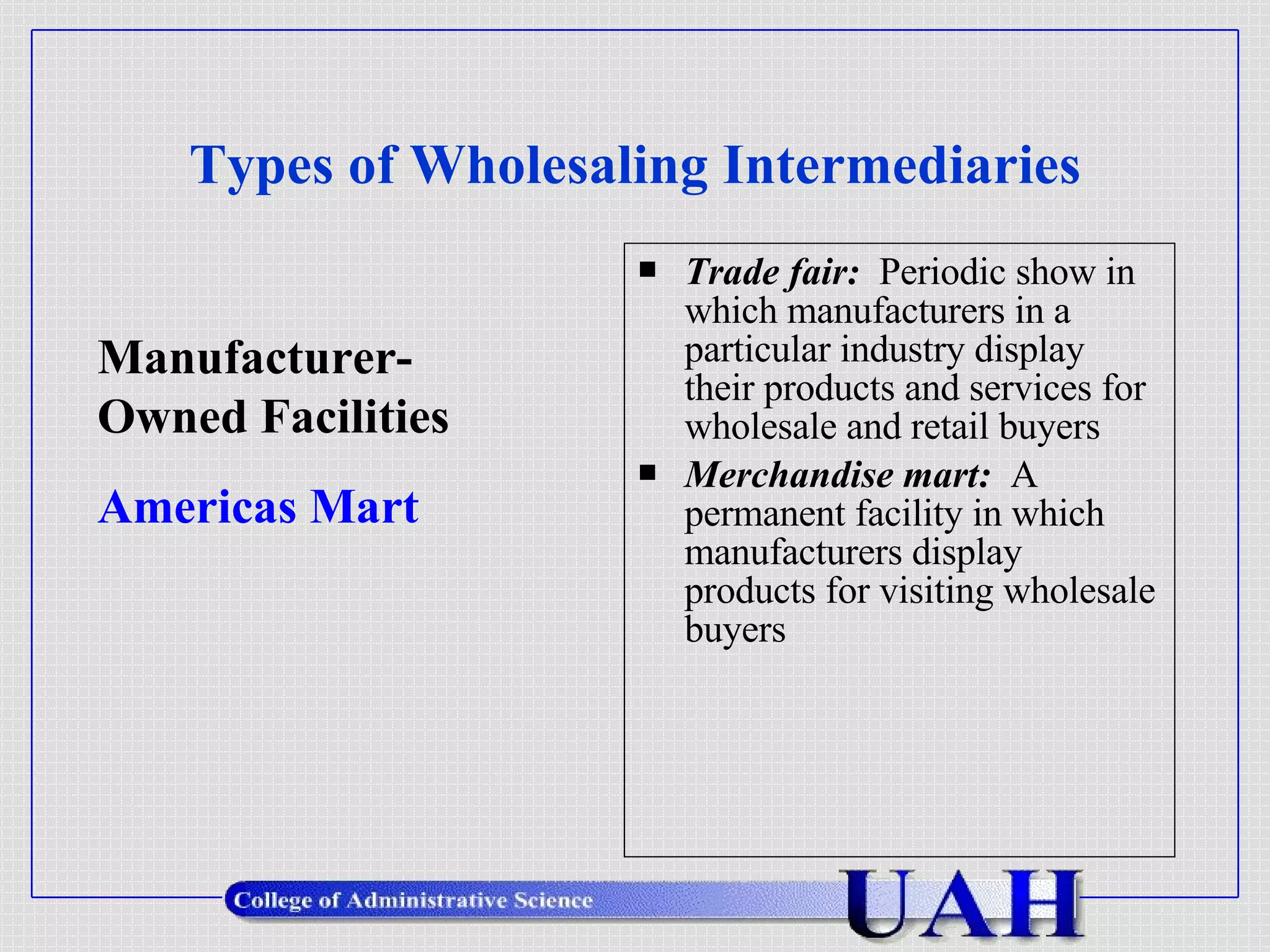 Types of Wholesaling Intermediaries Trade fair:   Periodic show in which manufacturers in a particular industry display their products and services for wholesale and retail buyers Merchandise mart:   A permanent facility in which manufacturers display products for visiting wholesale buyers Manufacturer- Owned Facilities Americas Mart 