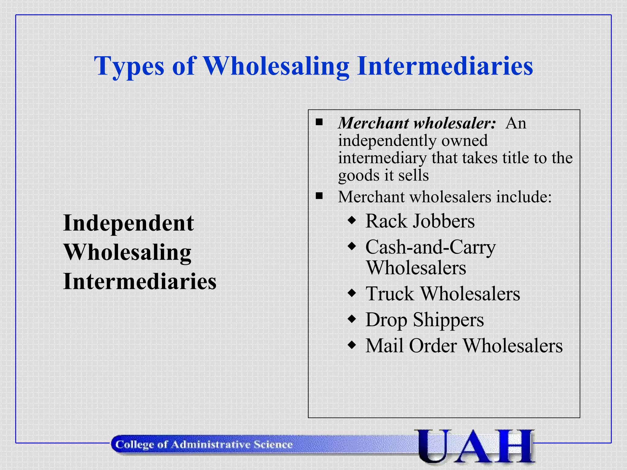 Types of Wholesaling Intermediaries Merchant wholesaler:   An independently owned intermediary that takes title to the goods it sells Merchant wholesalers include: Rack Jobbers Cash-and-Carry Wholesalers Truck Wholesalers Drop Shippers Mail Order Wholesalers Independent  Wholesaling Intermediaries 