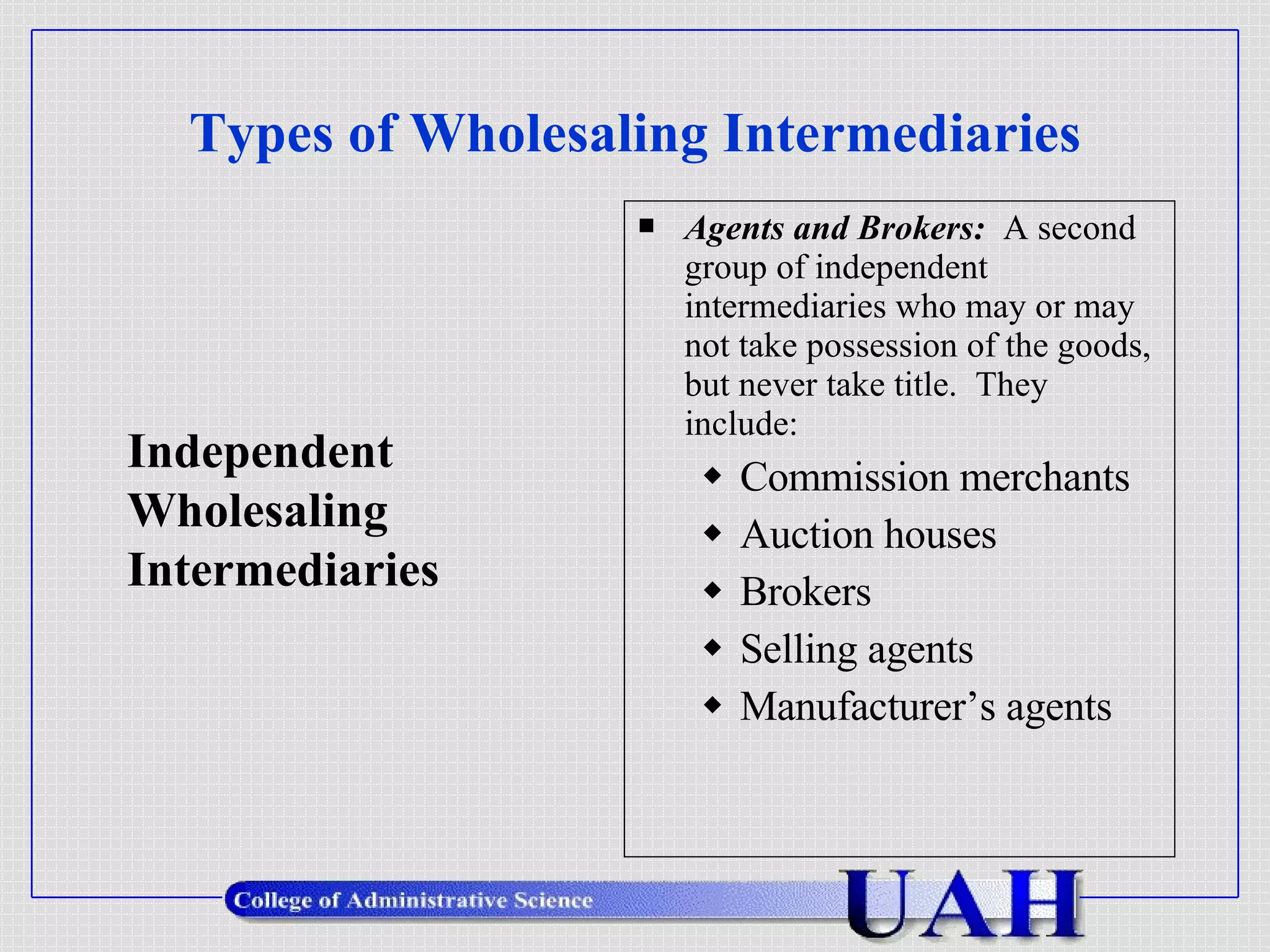 Types of Wholesaling Intermediaries Agents and Brokers:  A second group of independent intermediaries who may or may not take possession of the goods, but never take title.  They include: Commission merchants Auction houses Brokers Selling agents Manufacturer’s agents Independent  Wholesaling Intermediaries 