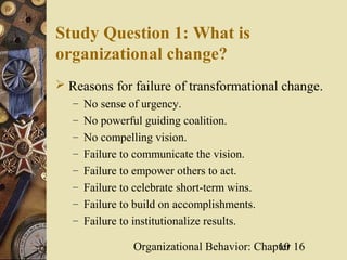 Study Question 1: What is
organizational change?
 Reasons for failure of transformational change.
   – No sense of urgency.
   – No powerful guiding coalition.
   – No compelling vision.
   – Failure to communicate the vision.
   – Failure to empower others to act.
   – Failure to celebrate short-term wins.
   – Failure to build on accomplishments.
   – Failure to institutionalize results.

                 Organizational Behavior: Chapter 16
                                              10
 