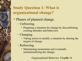 Study Question 1: What is
organizational change?
 Phases of planned change.
   – Unfreezing.
     • Preparing a situation for change by disconfirming
       existing attitudes and behaviors.
  – Changing.
     • Taking action to modify a situation by altering the
       targets of change.
  – Refreezing.
     • Maintaining momentum and eventually
       institutionalizing the change.

               Organizational Behavior: Chapter 16
                                            11
 