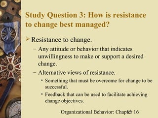 Study Question 3: How is resistance
to change best managed?
 Resistance to change.
  – Any attitude or behavior that indicates
    unwillingness to make or support a desired
    change.
  – Alternative views of resistance.
     • Something that must be overcome for change to be
       successful.
     • Feedback that can be used to facilitate achieving
       change objectives.

              Organizational Behavior: Chapter 16
                                           13
 