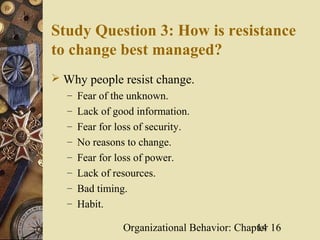 Study Question 3: How is resistance
to change best managed?
 Why people resist change.
   – Fear of the unknown.
   – Lack of good information.
   – Fear for loss of security.
   – No reasons to change.
   – Fear for loss of power.
   – Lack of resources.
   – Bad timing.
   – Habit.

                Organizational Behavior: Chapter 16
                                             14
 