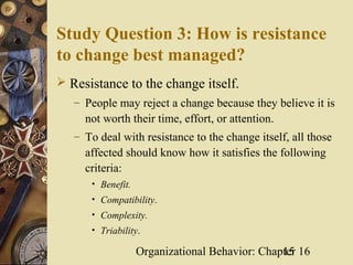 Study Question 3: How is resistance
to change best managed?
 Resistance to the change itself.
   – People may reject a change because they believe it is
     not worth their time, effort, or attention.
   – To deal with resistance to the change itself, all those
     affected should know how it satisfies the following
     criteria:
      • Benefit.
      • Compatibility.
      • Complexity.
      • Triability.

                   Organizational Behavior: Chapter 16
                                                15
 