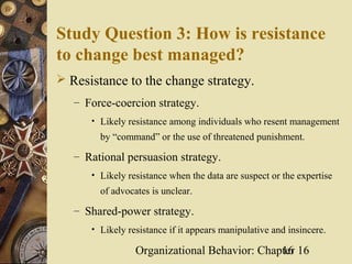 Study Question 3: How is resistance
to change best managed?
 Resistance to the change strategy.
   – Force-coercion strategy.
      • Likely resistance among individuals who resent management
        by “command” or the use of threatened punishment.

   – Rational persuasion strategy.
      • Likely resistance when the data are suspect or the expertise
        of advocates is unclear.

   – Shared-power strategy.
      • Likely resistance if it appears manipulative and insincere.

                 Organizational Behavior: Chapter 16
                                              16
 