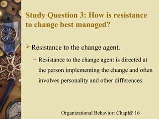 Study Question 3: How is resistance
to change best managed?

 Resistance to the change agent.
  – Resistance to the change agent is directed at
    the person implementing the change and often
    involves personality and other differences.




             Organizational Behavior: Chapter 16
                                          17
 
