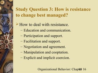 Study Question 3: How is resistance
to change best managed?
 How to deal with resistance.
  – Education and communication.
  – Participation and support.
  – Facilitation and support.
  – Negotiation and agreement.
  – Manipulation and cooptation.
  – Explicit and implicit coercion.


             Organizational Behavior: Chapter 16
                                          18
 