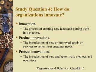 Study Question 4: How do
organizations innovate?
 Innovation.
   – The process of creating new ideas and putting them
     into practice.
 Product innovations.
   – The introduction of new or improved goods or
     services to better meet customer needs.
 Process innovations.
   – The introduction of new and better work methods and
     operations.

                Organizational Behavior: Chapter 16
                                             20
 