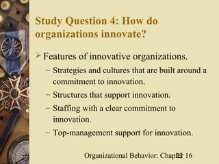 Study Question 4: How do
organizations innovate?
 Features of innovative organizations.
  – Strategies and cultures that are built around a
    commitment to innovation.
  – Structures that support innovation.
  – Staffing with a clear commitment to
    innovation.
  – Top-management support for innovation.

             Organizational Behavior: Chapter 16
                                          22
 
