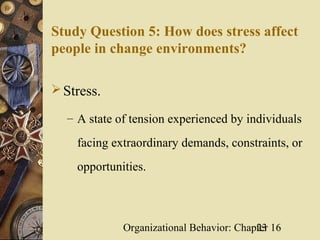 Study Question 5: How does stress affect
people in change environments?

 Stress.

  – A state of tension experienced by individuals

    facing extraordinary demands, constraints, or
    opportunities.



             Organizational Behavior: Chapter 16
                                          23
 