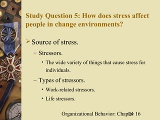 Study Question 5: How does stress affect
people in change environments?

 Source of stress.
  – Stressors.
     • The wide variety of things that cause stress for
       individuals.
  – Types of stressors.
     • Work-related stressors.
     • Life stressors.


               Organizational Behavior: Chapter 16
                                            24
 
