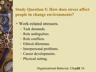 Study Question 5: How does stress affect
people in change environments?

 Work-related stressors.
  – Task demands.
  – Role ambiguities.
  – Role conflicts.
  – Ethical dilemmas.
  – Interpersonal problems.
  – Career developments.
  – Physical setting.

             Organizational Behavior: Chapter 16
                                          25
 