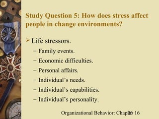 Study Question 5: How does stress affect
people in change environments?

 Life stressors.
  – Family events.
  – Economic difficulties.
  – Personal affairs.
  – Individual’s needs.
  – Individual’s capabilities.
  – Individual’s personality.

             Organizational Behavior: Chapter 16
                                          26
 