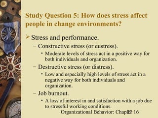 Study Question 5: How does stress affect
people in change environments?
 Stress and performance.
   – Constructive stress (or eustress).
      • Moderate levels of stress act in a positive way for
        both individuals and organization.
   – Destructive stress (or distress).
      • Low and especially high levels of stress act in a
        negative way for both individuals and
        organization.
   – Job burnout.
      • A loss of interest in and satisfaction with a job due
        to stressful working conditions.
                Organizational Behavior: Chapter 16
                                                 27
 
